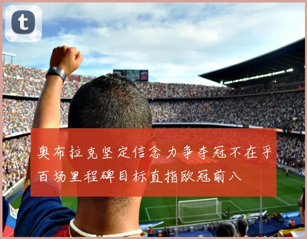 奥布拉克坚定信念力争夺冠不在乎百场里程碑目标直指欧冠前八