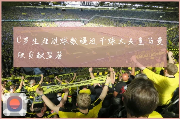 C罗生涯进球数逼近千球大关皇马曼联贡献显著