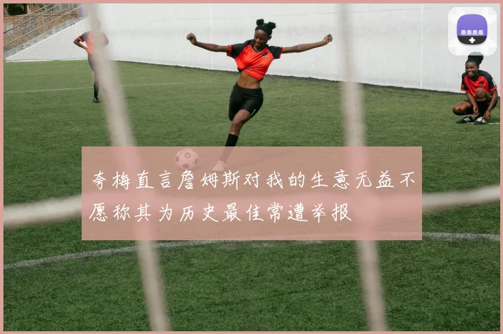 夸梅直言詹姆斯对我的生意无益不愿称其为历史最佳常遭举报