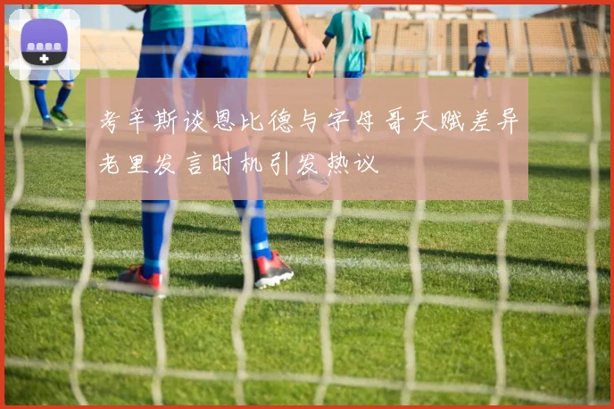 考辛斯谈恩比德与字母哥天赋差异老里发言时机引发热议